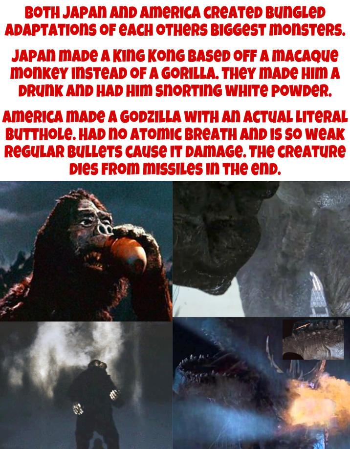 BOTH JAPAN AND AMERICA CREATED BUNGLED ADAPTATIONS OF EACH OTHERS BIGGEST monsters. JAPAN MADE A KING KONG BASED OFF A MACAQUE monkey INSTEAD OF A GORILLA. THEY MADE HIM A DRUNK AND HAD HIM SNORTING WHITE POWDER. AMERICA MADE A GODZILLA WITH AN ACTUAL LITERAL BUTTHOLE. HAD NO ATOMIC BREATH AND IS SO WEAK REGULAR BULLETS CAUSE IT DAMAGE. THE CREATURE DIES FROM MISSILES IN THE END.