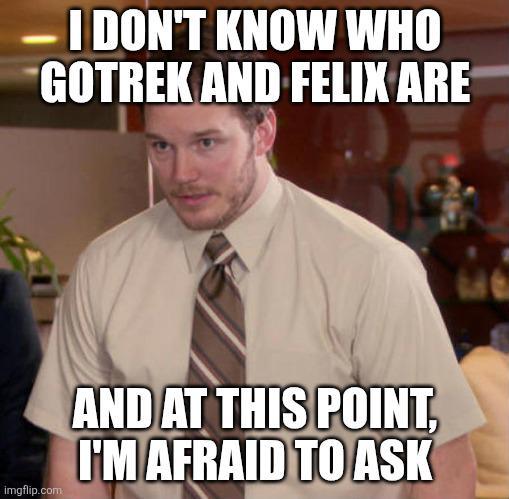 I DON'T KNOW WHO GOTREK AND FELIX ARE imgflip.com AND AT THIS POINT, I'M AFRAID TO ASK