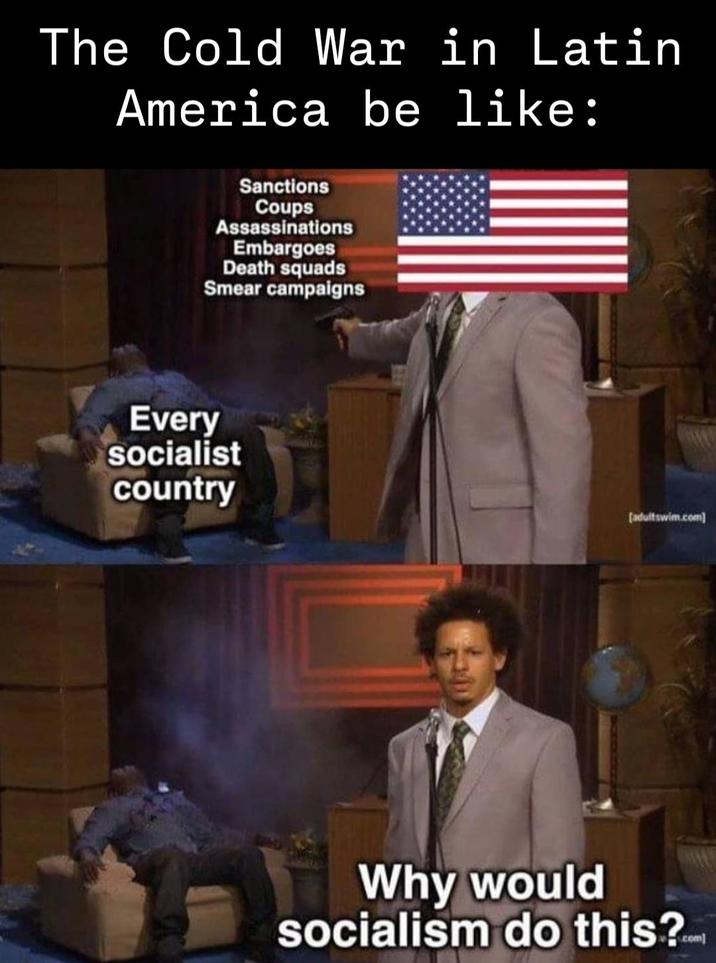 The Cold War in Latin America be like: Sanctions Coups Assassinations Embargoes Death squads Smear campaigns Every socialist country [adultswim.com] Why would socialism do this?com
