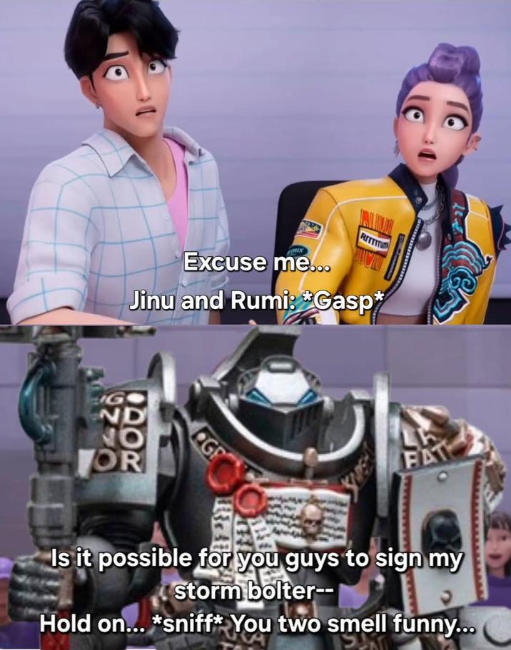 Excuse me... RITTITU Jinu and Rumi: Gasp* G ND NO OR G THE FAT Is it possible for you guys to sign my storm bolter-- Hold on... *sniff* You two smell funny...