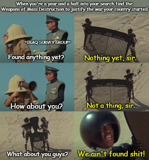 When you're a year and a half into your search find the Weapons of Mass Destruction to justify the war your country started *IRAQ SURVEY GROUP* ACE H Found anything yet? Nothing yet, sir. GACE How about you? Not a thing, sir. ACE What about you guys? We ain't found s---!