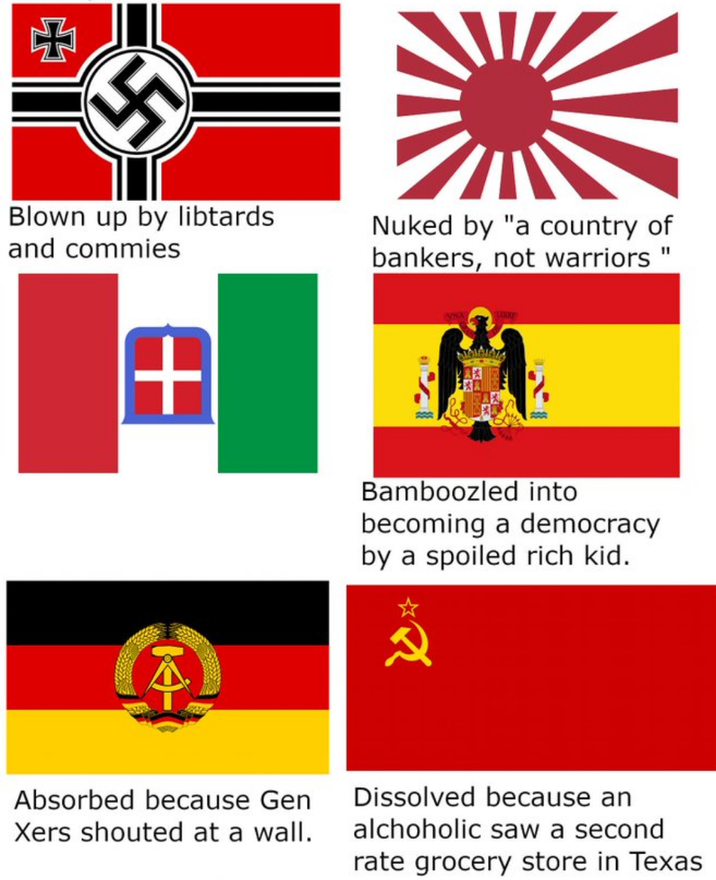 + Blown up by libtards and commies Nuked by "a country of bankers, not warriors" + 주 Bamboozled into becoming a democracy by a spoiled rich kid. 込み Absorbed because Gen Xers shouted at a wall. Dissolved because an alchoholic saw a second rate grocery store in Texas