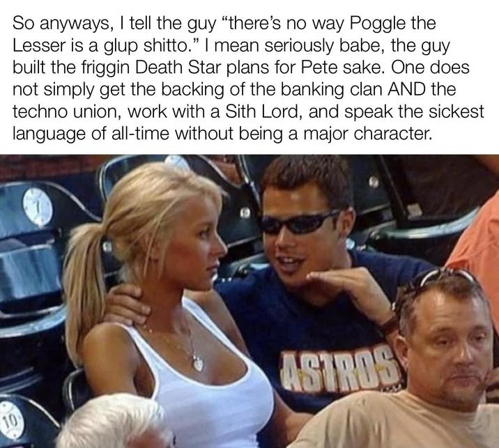 So anyways, I tell the guy "there's no way Poggle the Lesser is a glup shitto." I mean seriously babe, the guy built the friggin Death Star plans for Pete sake. One does not simply get the backing of the banking clan AND the techno union, work with a Sith Lord, and speak the sickest language of all-time without being a major character. 10 ASTROS