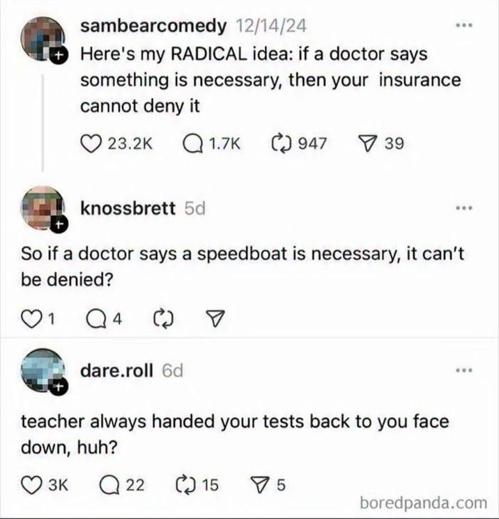 sambearcomedy 12/14/24 Here's my RADICAL idea: if a doctor says something is necessary, then your insurance. cannot deny it 23.2K Q1.7K 947 ☑39 knossbrett 5d So if a doctor says a speedboat is necessary, it can't be denied? 1 Q4 ☑ dare.roll 6d teacher always handed your tests back to you face down, huh? 3K Q22 15 ✓ 5 boredpanda.com