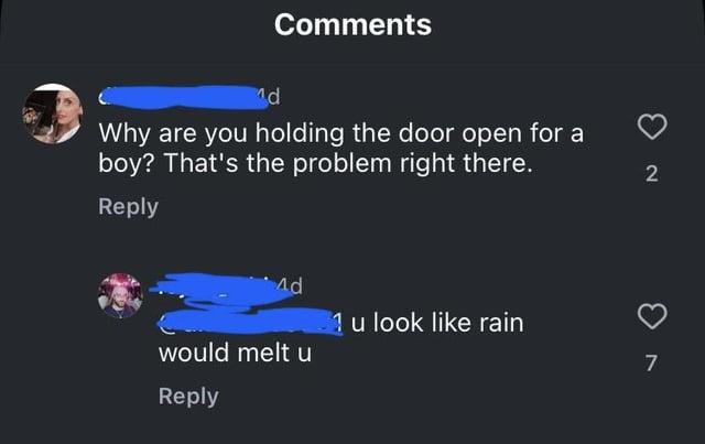 Comments d Why are you holding the door open for a boy? That's the problem right there. Reply 2 Ad 1 u look like rain 7 would melt u Reply