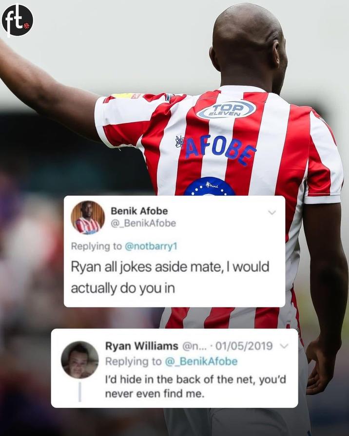 ft TOP ELEVEN FORS mind Benik Afobe @_BenikAfobe Replying to @notbarry1 Ryan all jokes aside mate, I would actually do you in Ryan Williams @n... 01/05/2019 Replying to @_BenikAfobe I'd hide in the back of the net, you'd never even find me.