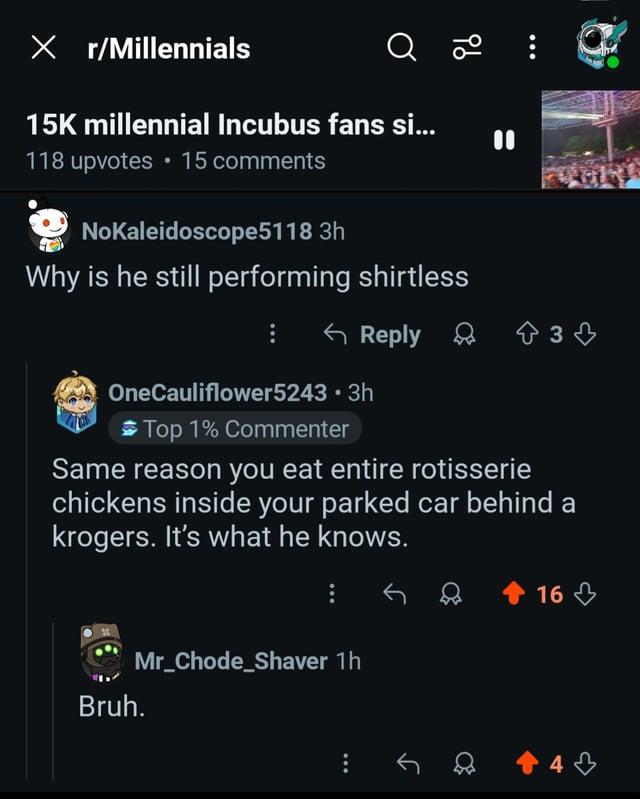 X r/Millennials Q 20 15K millennial Incubus fans si... 15 comments 118 upvotes NoKaleidoscope5118 3h Why is he still performing shirtless Reply 33 OneCauliflower5243.3h Top 1% Commenter Same reason you eat entire rotisserie chickens inside your parked car behind a krogers. It's what he knows. Bruh. Mr_Chode_Shaver 1h 16 +4