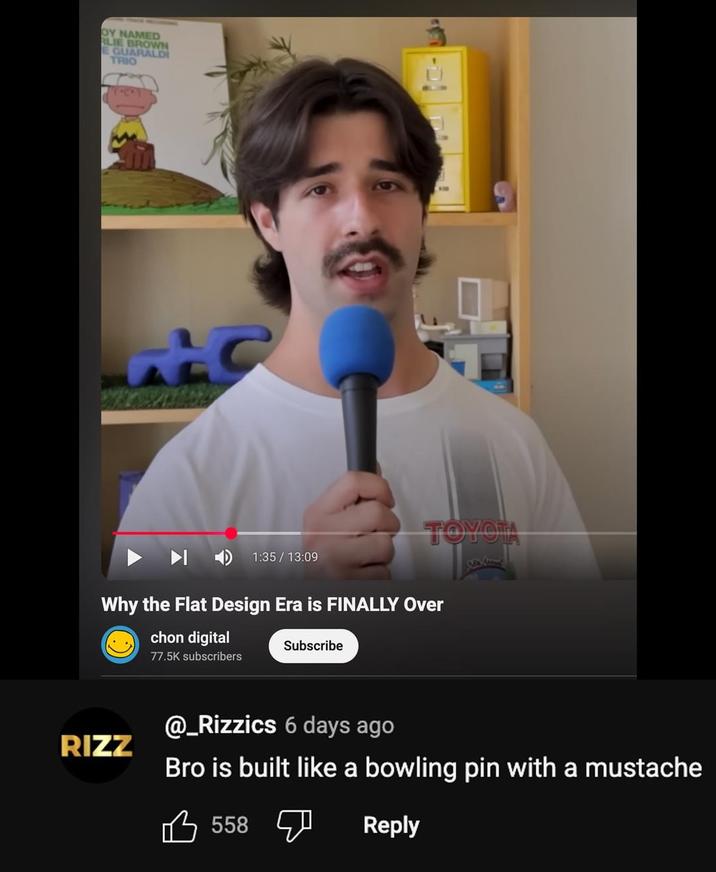 OY NAMED RLIE BROWN E GUARALDI TRIO ALC 1:35 / 13:09 TOYOTA Why the Flat Design Era is FINALLY Over chon digital 77.5K subscribers Subscribe RIZZ @_Rizzics 6 days ago Bro is built like a bowling pin with a mustache 558 Reply