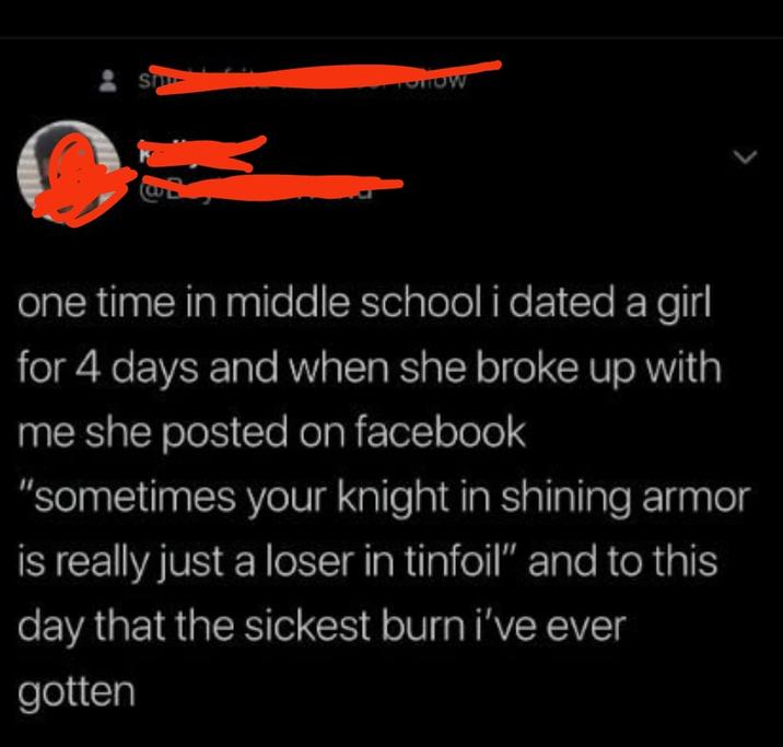S TOHOW > one time in middle school i dated a girl for 4 days and when she broke up with me she posted on facebook "sometimes your knight in shining armor is really just a loser in tinfoil" and to this day that the sickest burn i've ever gotten