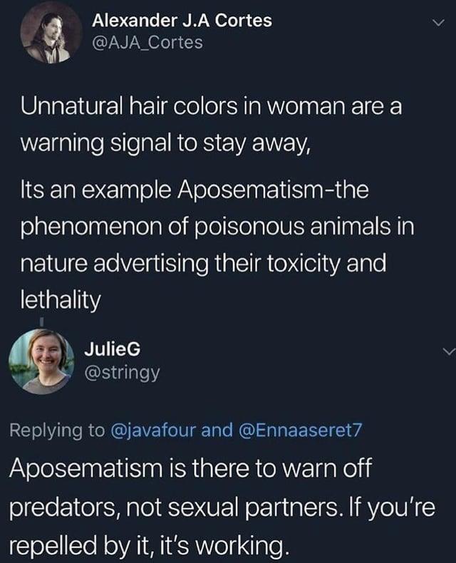 Alexander J.A Cortes @AJA_Cortes Unnatural hair colors in woman are a warning signal to stay away, Its an example Aposematism-the phenomenon of poisonous animals in nature advertising their toxicity and lethality JulieG @stringy Replying to @javafour and @Ennaaseret7 Aposematism is there to warn off predators, not sexual partners. If you're repelled by it, it's working.