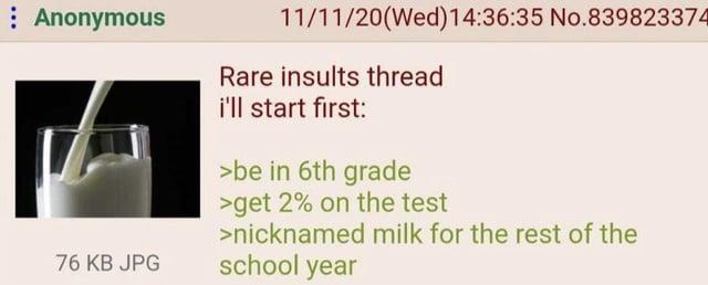 Anonymous 76 KB JPG 11/11/20(Wed)14:36:35 No.839823374 Rare insults thread i'll start first: >be in 6th grade >get 2% on the test >nicknamed milk for the rest of the school year