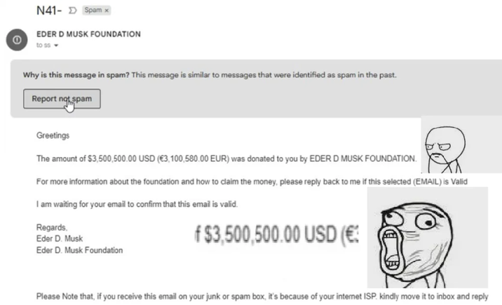 0 N41-Spam x EDER D MUSK FOUNDATION to ss Why is this message in spam? This message is similar to messages that were identified as spam in the past. Report not spam Greetings The amount of $3,500,500.00 USD (€3,100,580.00 EUR) was donated to you by EDER D MUSK FOUNDATION. For more information about the foundation and how to claim the money, please reply back to me if this selected (EMAIL) is Valid I am waiting for your email to confirm that this email is valid. Regards. Eder D. Musk Eder D. Musk Foundation f $3.500.500.00 USD (€: Please Note that, if you receive this email on your junk or spam box, it's because of your internet ISP. kindly move it to inbox and reply