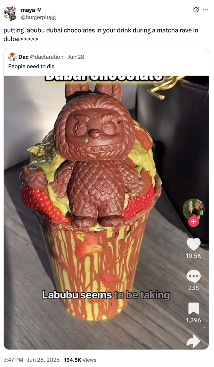 putting labubu dubai chocolates in your drink during a matcha rave in dubai>>>>> A "tweet":https://knowyourmeme.com/memes/sites/twitter-x using "Slang Overload":https://knowyourmeme.com/memes/slang-overload of 2025 crazes and fads like "Labubu Toys":https://knowyourmeme.com/memes/subcultures/labubu-toys, matcha drinks and "Dubai Chocolate Bars":https://knowyourmeme.com/memes/subcultures/dubai-chocolate-bar.