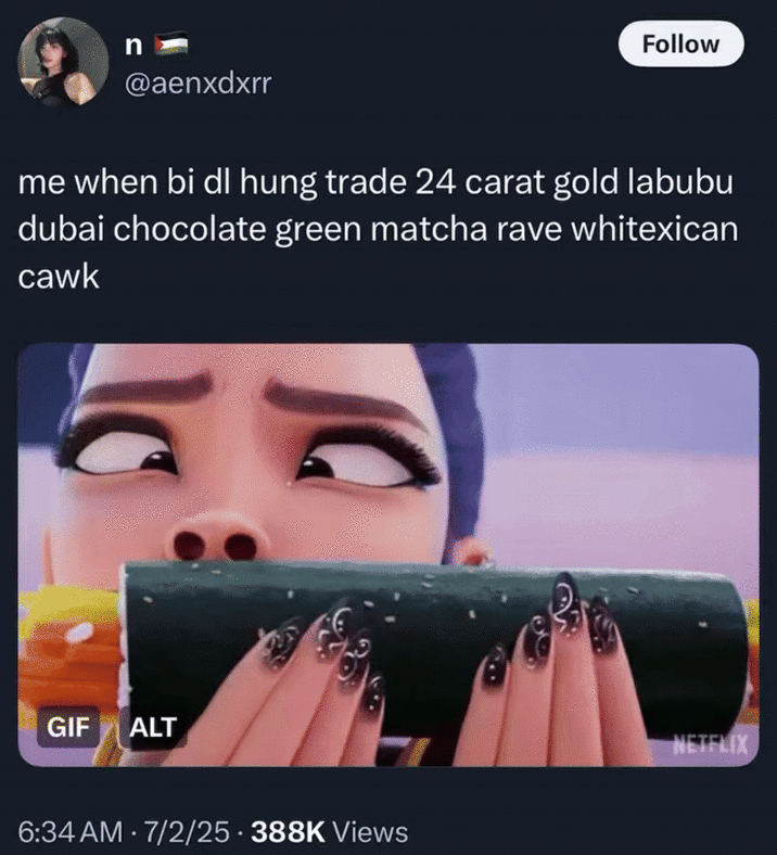 me when bi dl hung trade 24 carat gold labubu dubai chocolate green matcha rave whitexican cawk A meme using "Slang Overload":https://knowyourmeme.com/memes/slang-overload of 2025 crazes and fads like "Labubu Toys":https://knowyourmeme.com/memes/subcultures/labubu-toys, matcha drinks and "Dubai Chocolate Bars":https://knowyourmeme.com/memes/subcultures/dubai-chocolate-bar.