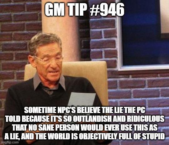 GM TIP #946 SOMETIME NPC'S BELIEVE THE LIE THE PC TOLD BECAUSE IT'S SO OUTLANDISH AND RIDICULOUS THAT NO SANE PERSON WOULD EVER USE THIS AS A LIE, AND THE WORLD IS OBJECTIVELY FULL OF STUPID imgflip.com