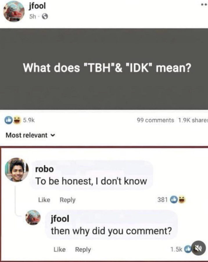 jfool 5h- What does "TBH" & "IDK" mean? 5.9k Most relevant 99 comments 1.9K shares robo To be honest, I don't know Like Reply jfool 381 then why did you comment? Like Reply 1.5k ˊ