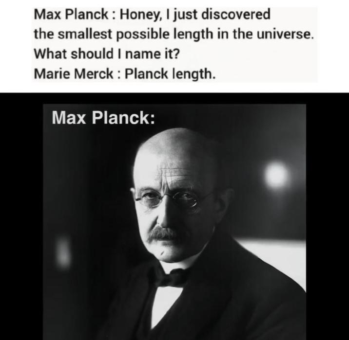 Max Planck: Honey, I just discovered the smallest possible length in the universe. What should I name it? Marie Merck : Planck length. Max Planck: