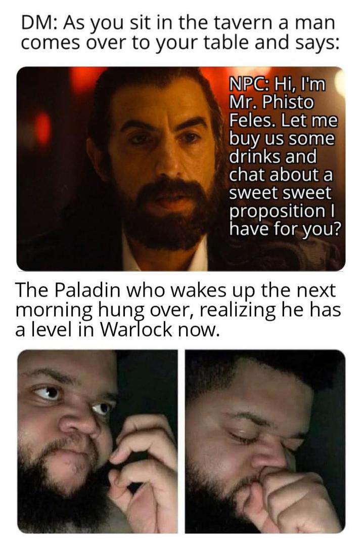 DM: As you sit in the tavern a man comes over to your table and says: NPC: Hi, I'm Mr. Phisto Feles. Let me buy us some drinks and chat about a sweet sweet proposition I have for you? The Paladin who wakes up the next morning hung over, realizing he has a level in Warlock now.