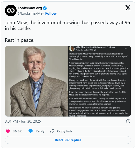 Looksmax.org 2 လ @LooksmaxMe. Follow X John Mew, the inventor of mewing, has passed away at 96 in his castle. Rest in peace. Mike Mew is with Alfie Mew and 11 others. Yesterday at 8:39 AM. Professor John Mew, visionary orthodontist and founder of Orthotropics, passed away peacefully in June 2025 at the age of 96 in his castle. A pioneering figure in facial growth and development, John Mew challenged the status quo of traditional orthodontics, arguing that environment, posture, and function-not genetics alone-shaped the face. His philosophy, Orthotropics, aimed not only to straighten teeth but to promote healthy jaws, open airways, and confident faces. Though his work was often met with fierce resistance from the establishment, John stood firm in his convictions, driven by a lifelong commitment to prevention, integrity in science, and giving every child a fair chance at full facial development. Today, his legacy lives on through the work of his son, Dr. Mike Mew, and the global movement he inspired. John Mew will be remembered not only as a clinician, but as a courageous truth-seeker who dared to ask better questions- and never stopped looking for better answers. In his honour we wish to continue he work and gain the scientific engagement that he was denied. No one should be judged without full, free and fair engagement, he was, and a this must be redressed. 3:01 PM - Jun 30, 2025 36.5K Reply Copy link Read 382 replies