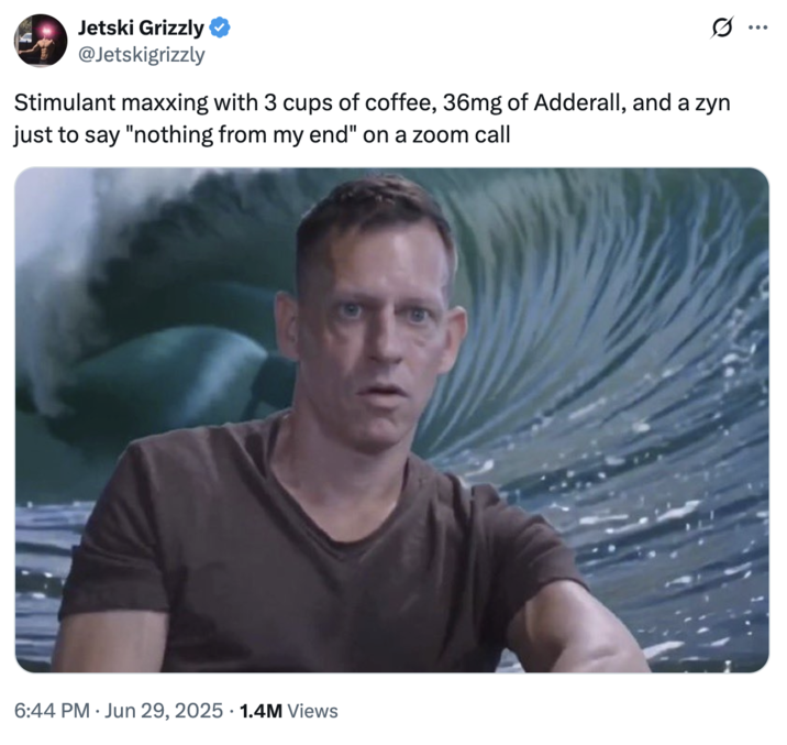 June 29th, 2025 tweet by @Jetskigrizzly X user @Jetskigrizzly tweeted a meme showing a wide-eyed Peter Thiel with a wave crashing behind him. The post read, "Stimulant maxxing with 3 cups of coffee, 36mg of Adderall, and a zyn just to say "nothing from my end" on a zoom call," and gathered over 36,000 likes in five days.