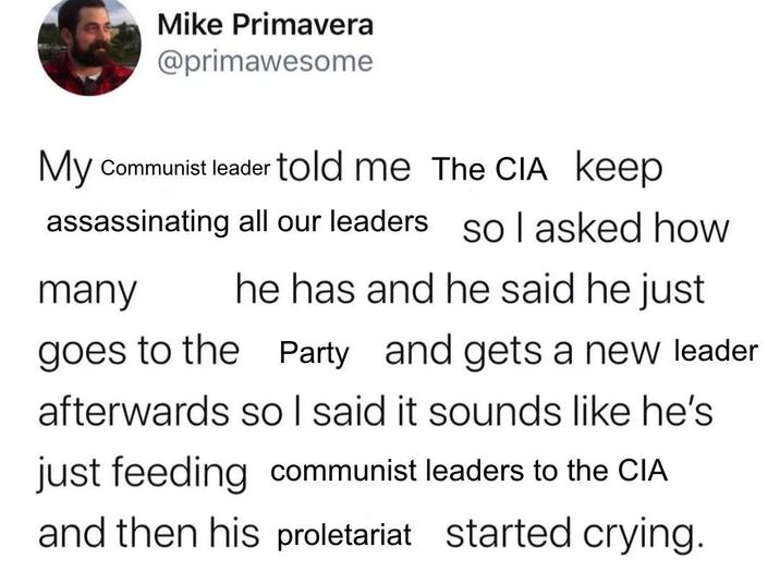 Mike Primavera @primawesome My Communist leader told me The CIA keep assassinating all our leaders So I asked how many he has and he said he just goes to the Party and gets a new leader afterwards so I said it sounds like he's just feeding communist leaders to the CIA and then his proletariat started crying.