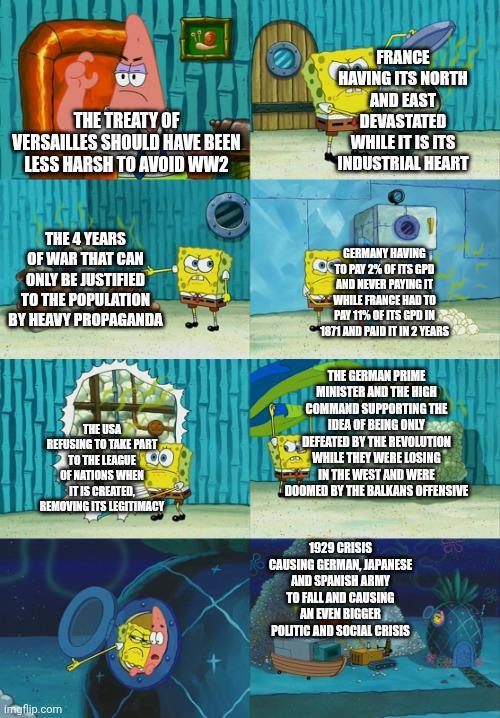 THE TREATY OF VERSAILLES SHOULD HAVE BEEN LESS HARSH TO AVOID WW2 THE 4 YEARS OF WAR THAT CAN ONLY BE JUSTIFIED TO THE POPULATION BY HEAVY PROPAGANDA FRANCE HAVING ITS NORTH AND EAST DEVASTATED WHILE IT IS ITS INDUSTRIAL HEART ம் GERMANY HAVING TO PAY 2% OF ITS GPDO AND NEVER PAYING IT WHILE FRANCE HAD TO PAY 11% OF ITS GPD IN 1871 AND PAID IT IN 2 YEARS THE USA REFUSING TO TAKE PART TO THE LEAGUE O OF NATIONS WHEN IT IS CREATED, REMOVING ITS LEGITIMACY THE GERMAN PRIME MINISTER AND THE HIGH COMMAND SUPPORTING THE IDEA OF BEING ONLY DEFEATED BY THE REVOLUTION WHILE THEY WERE LOSING IN THE WEST AND WERE DOOMED BY THE BALKANS OFFENSIVE imgflip.com 1929 CRISIS CAUSING GERMAN, JAPANESE AND SPANISH ARMY TO FALL AND CAUSING AN EVEN BIGGER POLITIC AND SOCIAL CRISIS