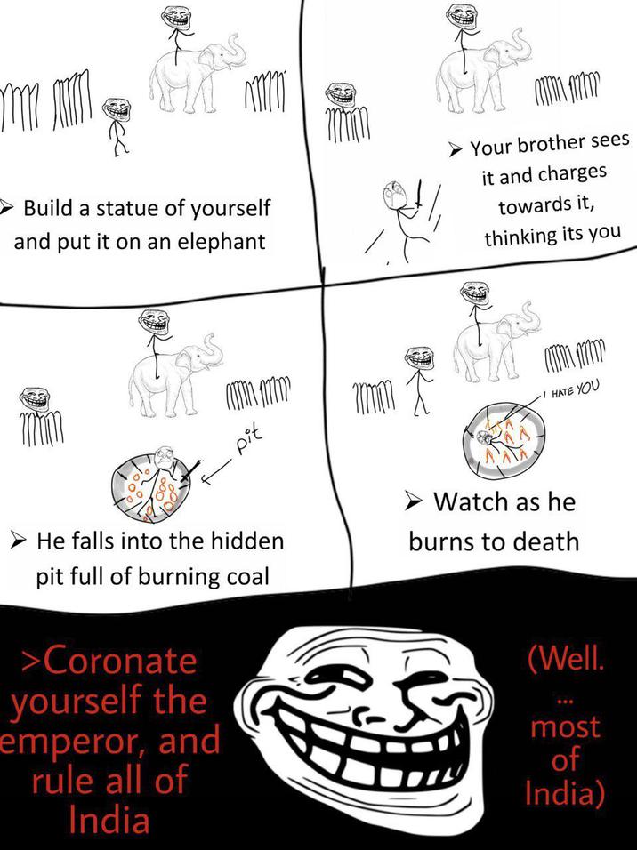 Build a statue of yourself and put it on an elephant Your brother sees it and charges towards it, thinking its you pit I HATE YOU He falls into the hidden pit full of burning coal >Coronate yourself the emperor, and rule all of India Watch as he burns to death (Well. most of India)