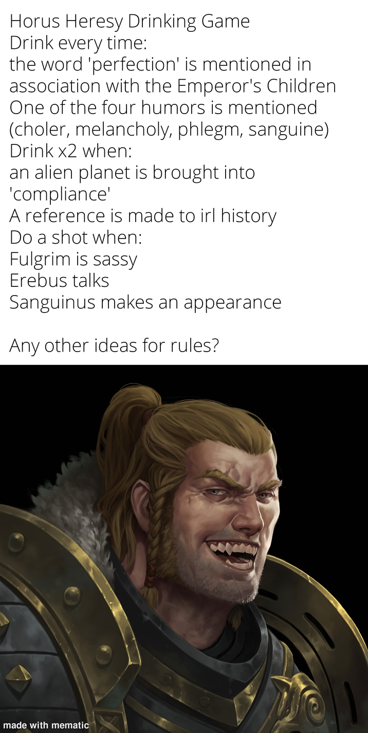 Horus Heresy Drinking Game Drink every time: the word 'perfection' is mentioned in association with the Emperor's Children One of the four humors is mentioned (choler, melancholy, phlegm, sanguine) Drink x2 when: an alien planet is brought into 'compliance' A reference is made to irl history Do a shot when: Fulgrim is sassy Erebus talks Sanguinus makes an appearance Any other ideas for rules? made with mematic