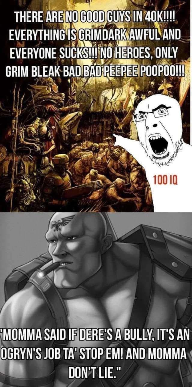 THERE ARE NO GOOD GUYS IN 40K!!!! EVERYTHING IS GRIMDARK AWFUL AND EVERYONE SUCKS!!! NO HEROES, ONLY GRIM BLEAK BAD BAD PEEPEE POOPOO!!! 100 IQ MOMMA SAID IF DERE'S A BULLY, IT'S AN OGRYN'S JOB TA' STOP EM! AND MOMMA DON'T LIE."