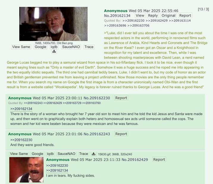 1 MiB, 1400x700, Old Ben.png View Same Google iqdb SauceNAO Trace + Anonymous Wed 05 Mar 2025 22:55:46 No.209162134 View Reply Original Report Quoted By: >>209162230 >>209162429 >>209163114 >>209163696 >>209163706 [13/3] >"Luke, did I ever tell you about the time I was one of the most respected actors in the world, performing in renowned films such as Lawrence of Arabia, Kind Hearts and Coronets and The Bridge on the River Kwai? I even got an Oscar and a Knighthood in recognition for my talent and excellence. Then, while I was between shooting masterpieces with David Lean, a nerd named George Lucas begged me to play a samurai wizard from space in his sci-fi/fantasy flick. I took it to be nice, even though it meant saying lines such as "Only a master of evil Darth". Somehow it was a huge success and he roped me into appearing in the two equally idiotic sequels. The third one had cannibal teddy bears, Luke. I didn't want to, but my code of honor as an actor and British gentleman prevented me from leaving a project unfinished. Now those movies are the only thing people remember me for. When you search my name on Google the first image is from a character unironically named Obi-Wan and the first result is from a website called "Wookiepedia". My legacy is forever ruined thanks to George Lucas. And he was a good friend" Anonymous Wed 05 Mar 2025 23:00:11 No.209162230 Quoted By: >>209162243 >>209162429 >>209163729 >>209163760 >>209162134 Report There is the story of a woman who brought her 7 year old son to meet him and he told the kid Jesus and Santa were made up, and then went on to graphically explain both hetero and homosexual sex acts until someone called the cops. The women and her kid were beaten because they were mexican and he was famous. Anonymous Wed 05 Mar 2025 23:01:06 No.209162243 Report >>209162230 And they were good friends. View Same Google iqdb SauceNAO Trace ✓ 15630.gif, 3MiB, 320x240 Anonymous Wed 05 Mar 2025 23:11:33 No.209162429 >>209162230 >>209162134 I am in tears. My f------ sides. Report