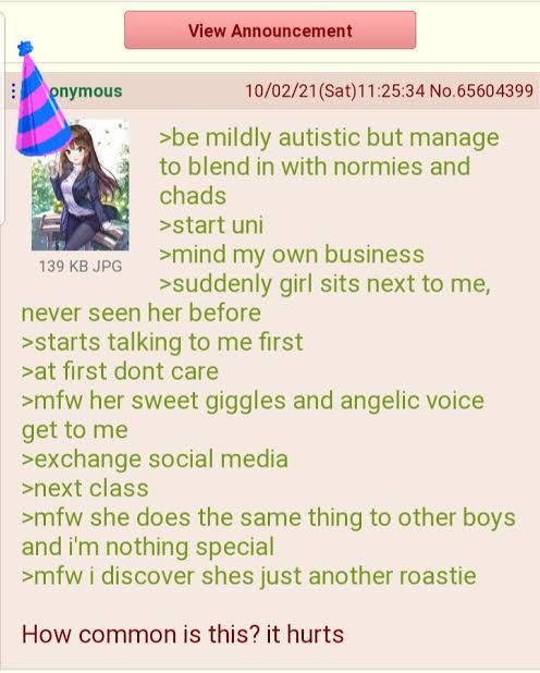 View Announcement onymous 139 KB JPG 10/02/21 (Sat) 11:25:34 No.65604399 >be mildly autistic but manage to blend in with normies and chads >start uni >mind my own business >suddenly girl sits next to me, never seen her before >starts talking to me first >at first dont care >mfw her sweet giggles and angelic voice get to me >exchange social media >next class >mfw she does the same thing to other boys and i'm nothing special >mfw i discover shes just another roastie How common is this? it hurts