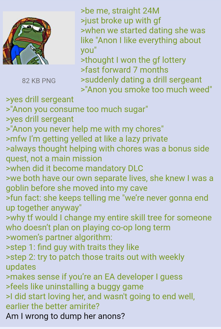 82 KB PNG >yes drill sergeant >be me, straight 24M >just broke up with gf >when we started dating she was like "Anon I like everything about you" >thought I won the gf lottery >fast forward 7 months >suddenly dating a drill sergeant >"Anon you smoke too much weed" >"Anon you consume too much sugar" >yes drill sergeant >"Anon you never help me with my chores" >mfw I'm getting yelled at like a lazy private >always thought helping with chores was a bonus side quest, not a main mission >when did it become mandatory DLC >we both have our own separate lives, she knew I was a goblin before she moved into my cave >fun fact: she keeps telling me "we're never gonna end up together anyway" >why tf would I change my entire skill tree for someone who doesn't plan on playing co-op long term >women's partner algorithm: >step 1: find guy with traits they like >step 2: try to patch those traits out with weekly updates >makes sense if you're an EA developer I guess >feels like uninstalling a buggy game >I did start loving her, and wasn't going to end well, earlier the better amirite? Am I wrong to dump her anons?
