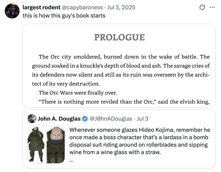 July 3rd, 2025, tweet by @capybaroness On July 3rd, 2025, X user @capybaroness posted the opening lines of John A. Douglas's book _The Black Crown_, showing him introducing typical fantasy tropes like elves and "evil Orcs." The post gathered over 50,000 likes in two days. This was hours after fantasy author and X user @J0hnADouglas, posted a tweet mocking the _Metal Gear_ villain "Fat Man," and criticizing people for "glazing":https://knowyourmeme.com/memes/glazing-slang Hideo Kojima.