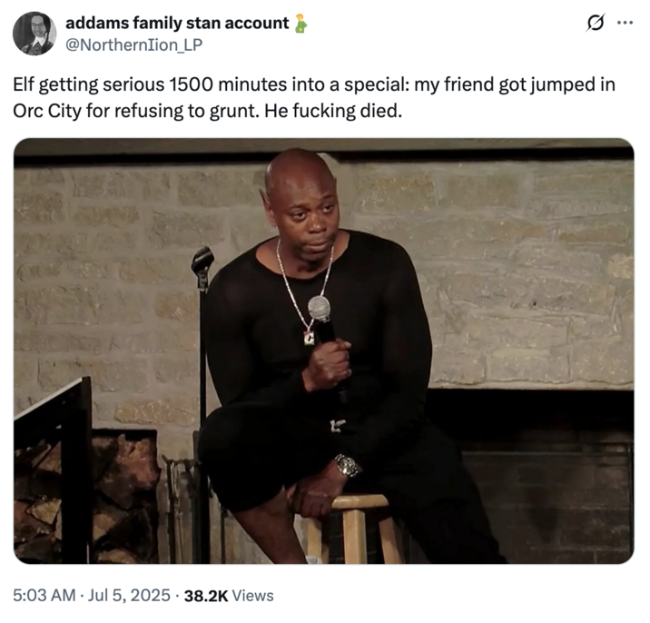 July 5th, 2025 tweet by @NorthernIion_LP X user @NorthernIion_LP posted an image from "Dave Chappelle's 8:46":https://knowyourmeme.com/memes/subcultures/dave-chappelles-846, writing, "Elf getting serious 1500 minutes into a special: my friend got jumped in Orc City for refusing to grunt. He f------ died." The image shows Chappelle's ears edited to resemble elf ears.