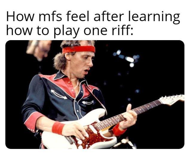 How mfs feel after learning how to play one riff: