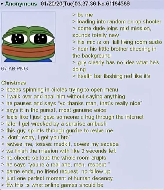 Anonymous 01/20/20(Tue)03:37:36 No.61164366 67 KB PNG Christmas > be me > loading into random co-op shooter > some dude joins mid mission, sounds totally new > his mic is on, full living room audio > hear his little brother cheering in the background > guy clearly has no idea what he's doing > health bar flashing red like it's > keeps spinning in circles trying to open menu > I walk over and heal him without saying anything >he pauses and says "yo thanks man, that's really nice" > says it in the purest, most genuine voice > feels like I just gave someone a hug through the internet > later I get wrecked by a surprise ambush > this guy sprints through gunfire to revive me > "don't worry, I got you bro" > revives me, tosses medkit, covers my escape > we finish the mission with like 3 seconds left >he cheers so loud the whole room erupts > he says "you're a real one, man. respect." > game ends, no friend request, no follow up > just one perfect moment of human decency >tfw this is what online games should be