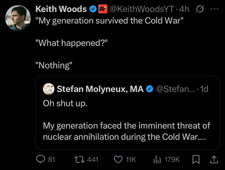 Keith Woods R@KeithWoodsYT. 4h Ø... "My generation survived the Cold War" "What happened?" "Nothing" Stefan Molyneux, MA @Stefan.... 1d Oh shut up. My generation faced the imminent threat of nuclear annihilation during the Cold War.... 81 441 11K Il 179K
