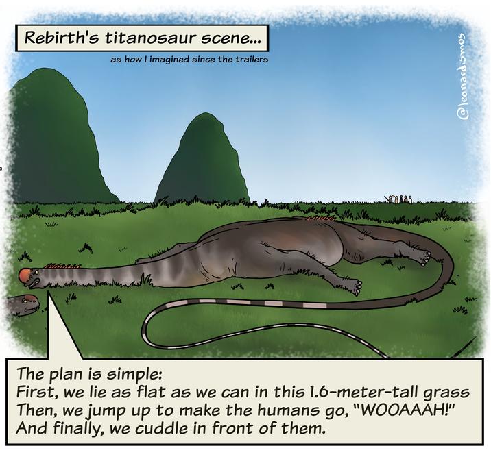 www Rebirth's titanosaur scene... as how I imagined since the trailers Mas MM -/17 мико 88888 wwwwww M ww The plan is simple: First, we lie as flat as we can in this 1.6-meter-tall grass Then, we jump up to make the humans go, "WOOAAAH!" And finally, we cuddle in front of them. @leonardismos