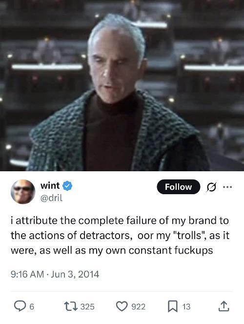 wint @dril Follow ... i attribute the complete failure of my brand to the actions of detractors, oor my "trolls", as it were, as well as my own constant fuckups 9:16 AM Jun 3, 2014 ○ 6 1325 922 ☐ 13 ↑