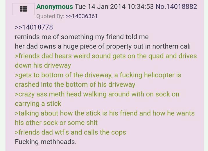 Anonymous Tue 14 Jan 2014 10:34:53 No.14018882 Quoted By: >>14036361 >>14018778 reminds me of something my friend told me her dad owns a huge piece of property out in northern cali >friends dad hears weird sound gets on the quad and drives down his driveway >gets to bottom of the driveway, a f------ helicopter is crashed into the bottom of his driveway >crazy ass meth head walking around with on sock on carrying a stick >talking about how the stick is his friend and how he wants his other sock or some s--- >friends dad w--'s and calls the cops F------ methheads.