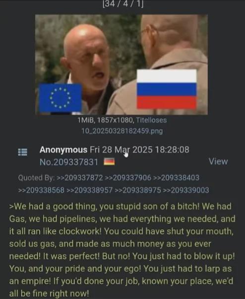 [34/4/1] 1MIB, 1857x1080, Titelloses 10_20250328182459.png Anonymous Fri 28 Mar 2025 18:28:08 No.209337831 Quoted By: >>209337872 >>209337906 >>209338403 >>209338568 >>209338957 >>209338975 >>209339003 View >We had a good thing, you stupid son of a bitch! We had Gas, we had pipelines, we had everything we needed, and it all ran like clockwork! You could have shut your mouth, sold us gas, and made as much money as you ever needed! It was perfect! But no! You just had to blow it up! You, and your pride and your ego! You just had to larp as an empire! If you'd done your job, known your place, we'd all be fine right now!