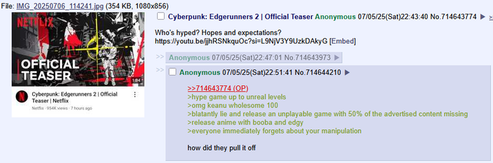 File: IMG_20250706_114241.jpg (354 KB, 1080x856) NEJ OFFICIAL TEASER Cyberpunk: Edgerunners 2 | Official 1:04 Teaser | Netflix Netflix 954K views 7 hours ago Cyberpunk: Edgerunners 2 | Official Teaser Anonymous 07/05/25(Sat)22:43:40 No.714643774 Who's hyped? Hopes and expectations? https://youtu.be/jjhRSNkquOc?si=L9NjV3Y9UzkDAkyG [Embed] Anonymous 07/05/25(Sat)22:47:01 No.714643973 Anonymous 07/05/25(Sat)22:51:41 No.714644210 >>714643774 (OP) >hype game up to unreal levels >omg keanu wholesome 100 >blatantly lie and release an unplayable game with 50% of the advertised content missing >release anime with booba and edgy >everyone immediately forgets about your manipulation how did they pull it off