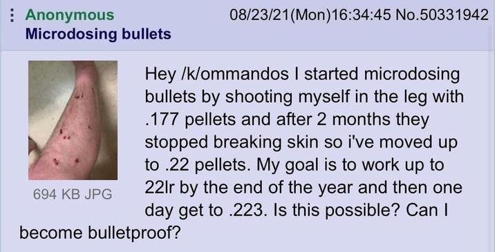 Anonymous Microdosing bullets 694 KB JPG 08/23/21(Mon)16:34:45 No.50331942 Hey /k/ommandos I started microdosing bullets by shooting myself in the leg with .177 pellets and after 2 months they stopped breaking skin so i've moved up to .22 pellets. My goal is to work up to 22lr by the end of the year and then one day get to .223. Is this possible? Can I become bulletproof?