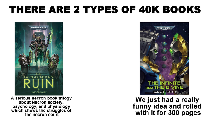 THERE ARE 2 TYPES OF 40K BOOKS WARHAMMER 40,000 WARHAMMER 40.000 THE TWICE-DEAD KING RUIN NATE CROWLEY A serious necron book trilogy about Necron society, psychology, and physiology which shows the struggles of the necron court THE INFINITE AND THE DIVINE ROBERT RATH We just had a really funny idea and rolled with it for 300 pages