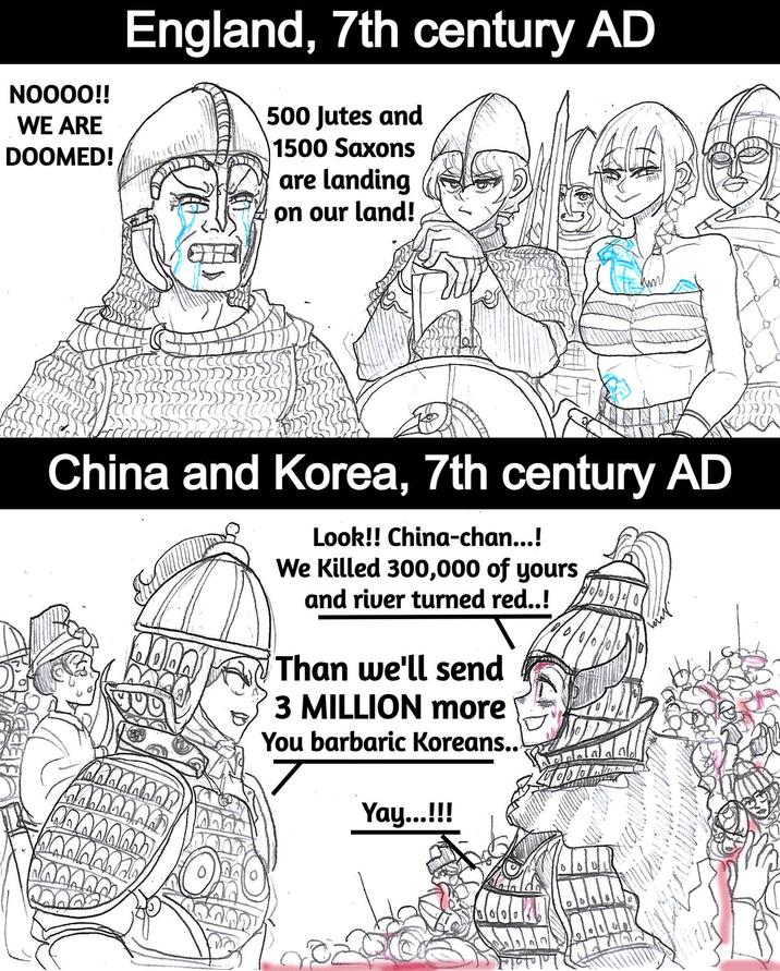 NOOOO!! WE ARE DOOMED! England, 7th century AD 500 Jutes and 1500 Saxons are landing on our land! China and Korea, 7th century AD Look!! China-chan...! We killed 300,000 of yours and river turned red..! Than we'll send 3 MILLION more You barbaric Koreans.. Yay...!!!