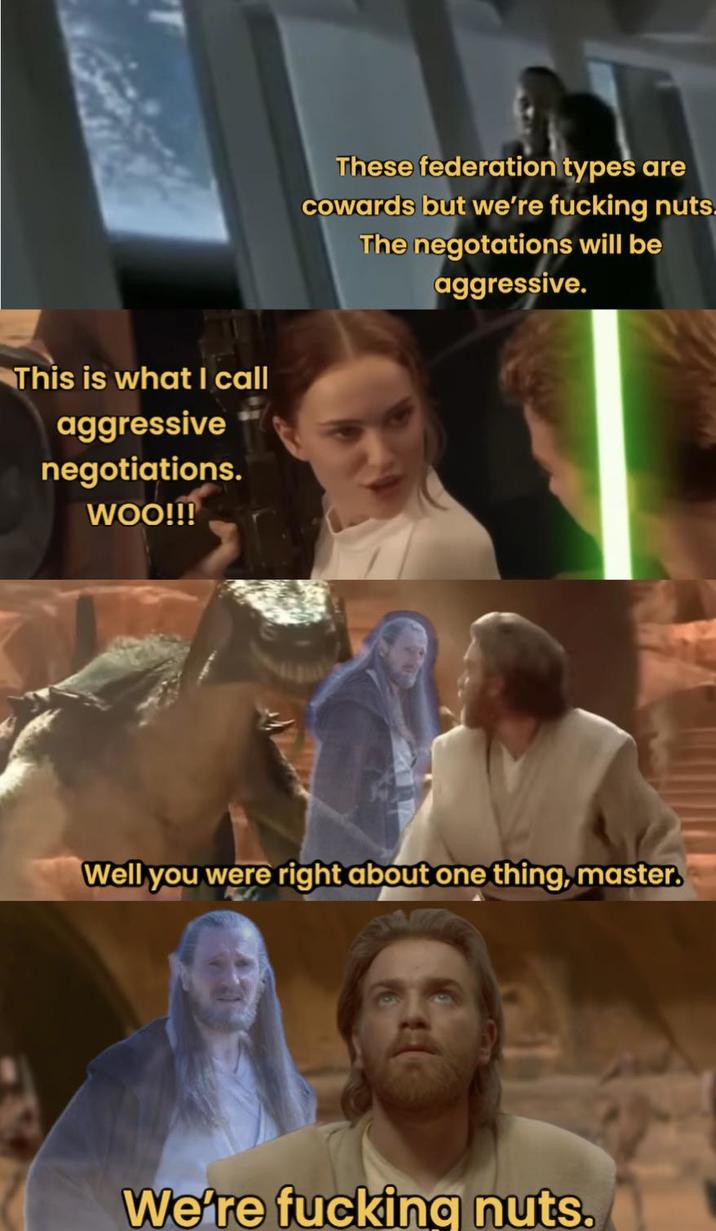 This is what I call aggressive negotiations. WOO!!! These federation types are cowards but we're f------ nuts The negotations will be aggressive. Well you were right about one thing, master. We're f------ nuts.