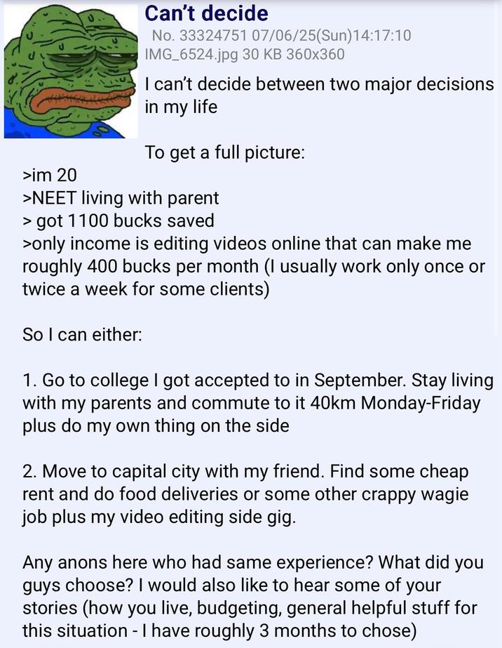 >im 20 Can't decide No. 33324751 07/06/25(Sun)14:17:10 IMG_6524.jpg 30 KB 360x360 I can't decide between two major decisions in my life To get a full picture: >NEET living with parent > got 1100 bucks saved >only income is editing videos online that can make me roughly 400 bucks per month (I usually work only once or twice a week for some clients) So I can either: 1. Go to college I got accepted to in September. Stay living with my parents and commute to it 40km Monday-Friday plus do my own thing on the side 2. Move to capital city with my friend. Find some cheap rent and do food deliveries or some other crappy wagie job plus my video editing side gig. Any anons here who had same experience? What did you guys choose? I would also like to hear some of your stories (how you live, budgeting, general helpful stuff for this situation - I have roughly 3 months to chose)