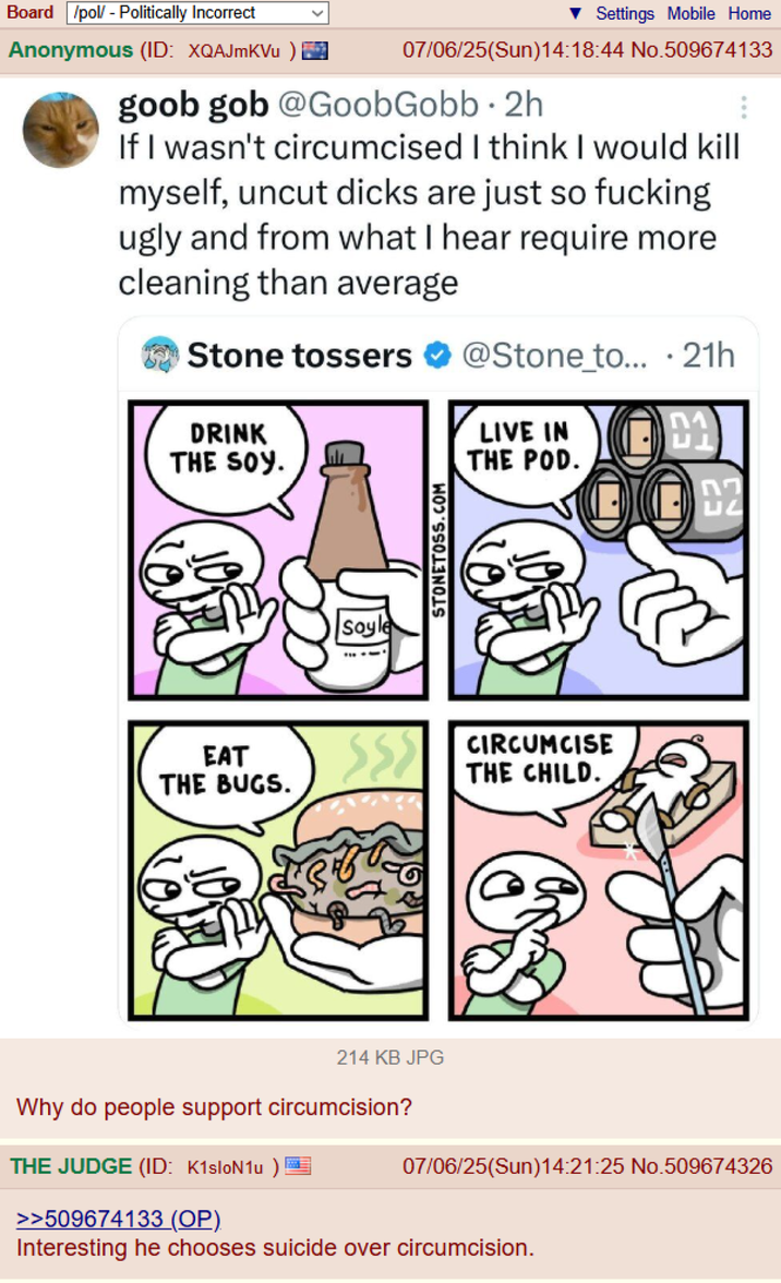 Board /pol/ - Politically Incorrect Settings Mobile Home Anonymous (ID: XQAJmKVu ) 07/06/25(Sun)14:18:44 No.509674133 goob gob @GoobGobb. 2h If I wasn't circumcised I think I would kill myself, uncut d---- are just so f------ ugly and from what I hear require more cleaning than average Stone tossers DRINK THE SOY. 醃 Soyle STONETOSS.COM @Stone to... . 21h LIVE IN £1 THE POD. EAT THE BUGS. CIRCUMCISE THE CHILD. ח ப 214 KB JPG Why do people support circumcision? THE JUDGE (ID: K1sloN1u) >>509674133 (OP). 07/06/25(Sun)14:21:25 No.509674326 Interesting he chooses suicide over circumcision.