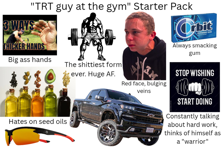 "TRT guy at the gym" Starter Pack 3 WAYS THICKER HANDS Big ass hands The s-------- form ever. Huge AF. Orbit PEPPERMINT GUM pieces Always smacking gum Hates on seed oils गु Red face, bulging veins STOP WISHING START DOING Constantly talking about hard work, thinks of himself as a "warrior"