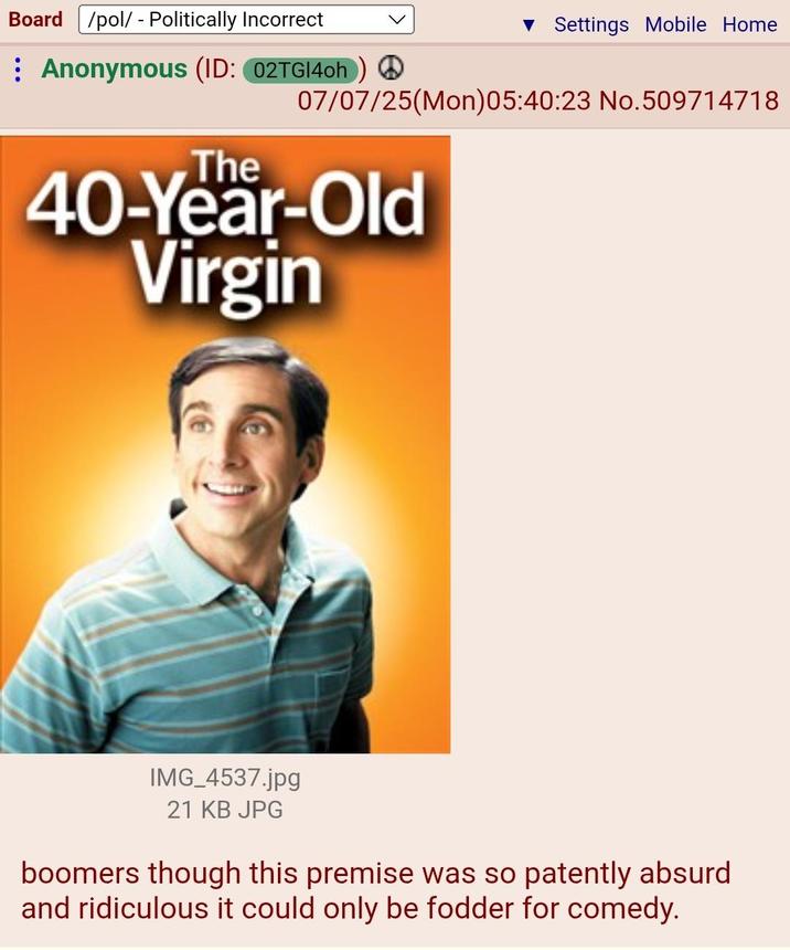 Board /pol/ - Politically Incorrect ▼ Settings Mobile Home Anonymous (ID: 02TGI4oh) ② 07/07/25(Mon)05:40:23 No.509714718 The 40-Year-Old Virgin IMG_4537.jpg 21 KB JPG boomers though this premise was so patently absurd and ridiculous it could only be fodder for comedy.